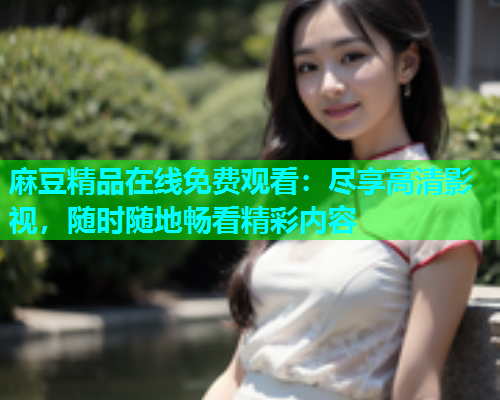 麻豆精品在线免费观看：尽享高清影视，随时随地畅看精彩内容