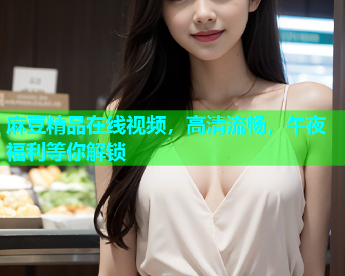 麻豆精品在线视频，高清流畅，午夜福利等你解锁