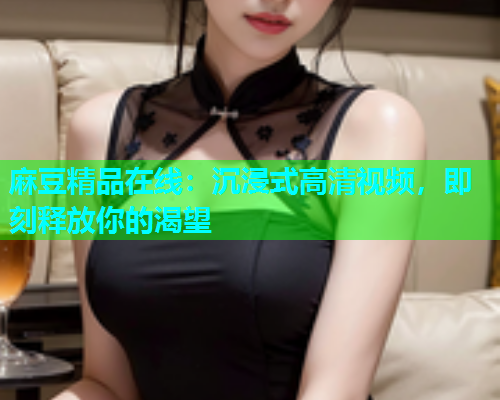 麻豆精品在线：沉浸式高清视频，即刻释放你的渴望