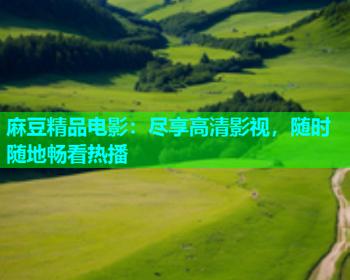 麻豆精品电影：尽享高清影视，随时随地畅看热播