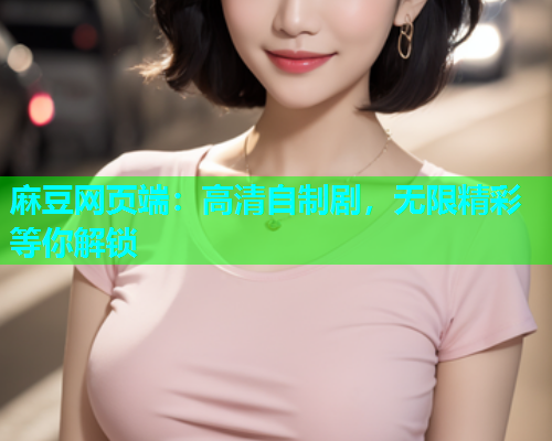 麻豆网页端：高清自制剧，无限精彩等你解锁