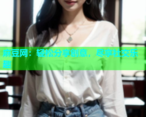 麻豆网：轻松分享创意，尽享社交乐趣