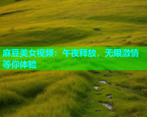 麻豆美女视频：午夜释放，无限激情等你体验