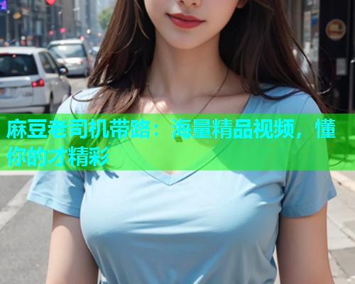 麻豆老司机带路：海量精品视频，懂你的才精彩