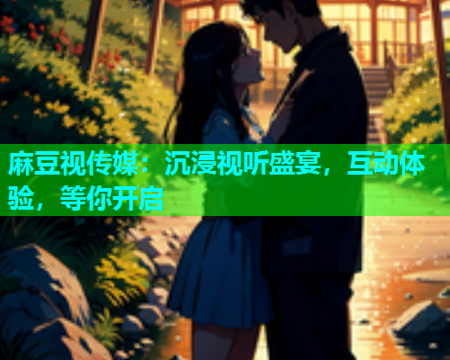 麻豆视传媒：沉浸视听盛宴，互动体验，等你开启
