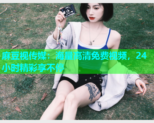 麻豆视传媒：海量高清免费视频，24小时精彩享不停