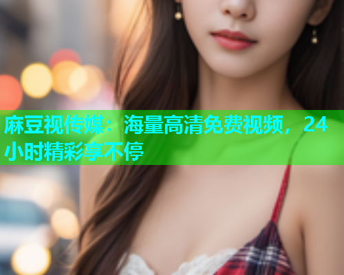 麻豆视传媒：海量高清免费视频，24小时精彩享不停