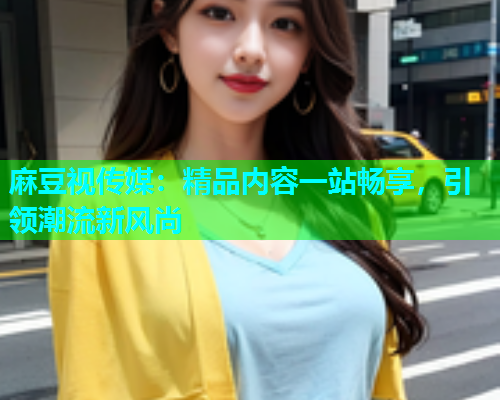 麻豆视传媒：精品内容一站畅享，引领潮流新风尚