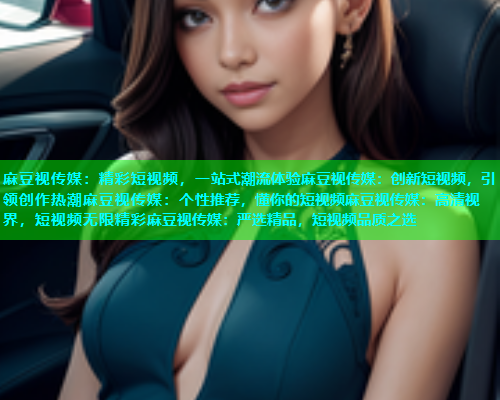 麻豆视传媒：精彩短视频，一站式潮流体验麻豆视传媒：创新短视频，引领创作热潮麻豆视传媒：个性推荐，懂你的短视频麻豆视传媒：高清视界，短视频无限精彩麻豆视传媒：严选精品，短视频品质之选