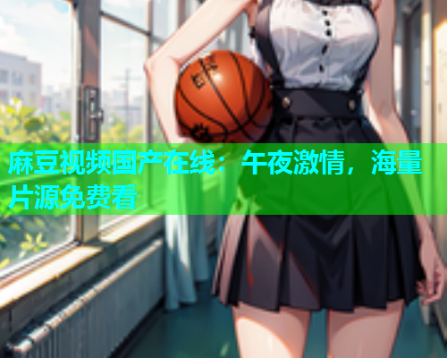 麻豆视频国产在线：午夜激情，海量片源免费看