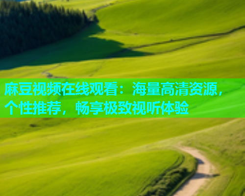 麻豆视频在线观看：海量高清资源，个性推荐，畅享极致视听体验