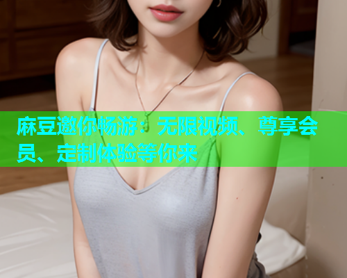 麻豆邀你畅游：无限视频、尊享会员、定制体验等你来