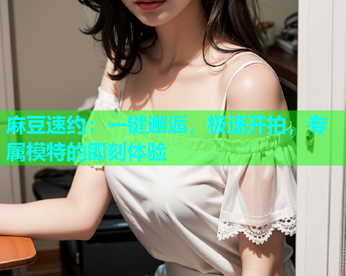 麻豆速约：一键邂逅，极速开拍，专属模特的即刻体验