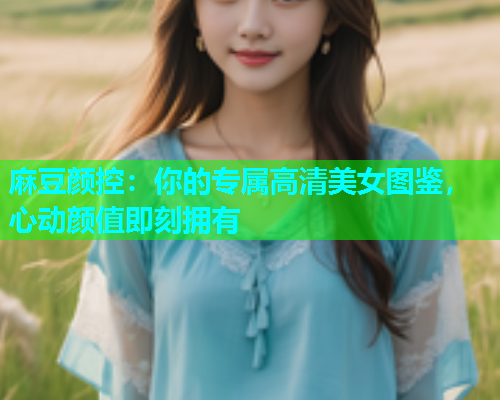 麻豆颜控：你的专属高清美女图鉴，心动颜值即刻拥有