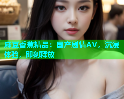 麻豆香蕉精品：国产剧情AV，沉浸体验，即刻释放