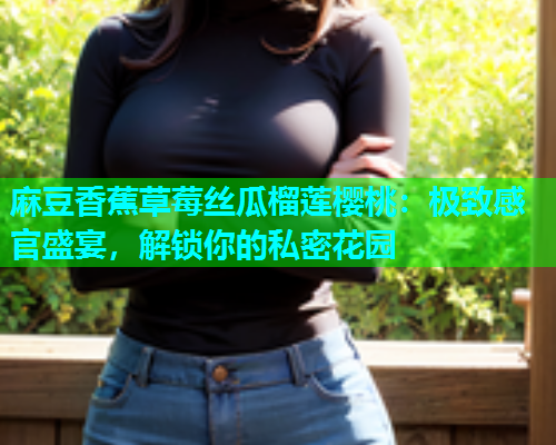 麻豆香蕉草莓丝瓜榴莲樱桃：极致感官盛宴，解锁你的私密花园