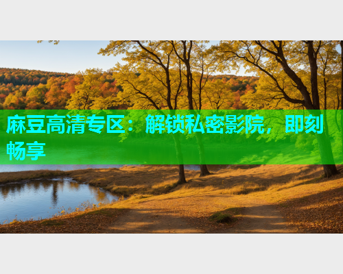 麻豆高清专区：解锁私密影院，即刻畅享