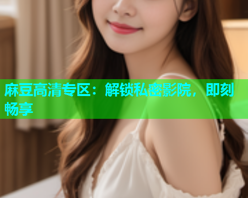 麻豆高清专区：解锁私密影院，即刻畅享