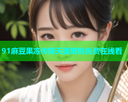 91麻豆果冻传媒天美蜜桃免费在线看