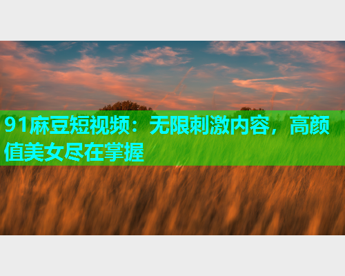 91麻豆短视频：无限刺激内容，高颜值美女尽在掌握