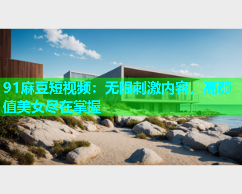91麻豆短视频：无限刺激内容，高颜值美女尽在掌握