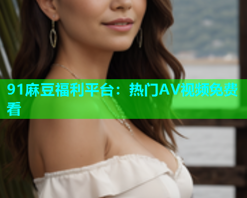 91麻豆福利平台：热门AV视频免费看