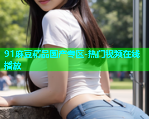 91麻豆精品国产专区-热门视频在线播放