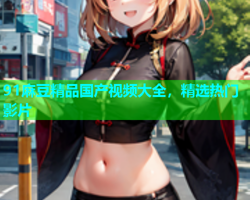 91麻豆精品国产视频大全，精选热门影片