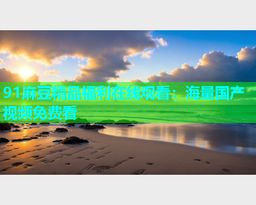 91麻豆精品福利在线观看：海量国产视频免费看