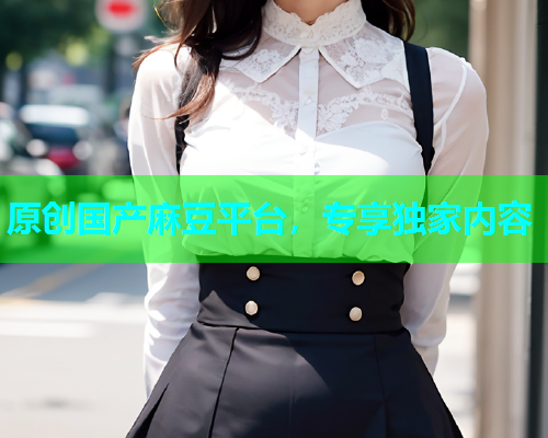 原创国产麻豆平台，专享独家内容