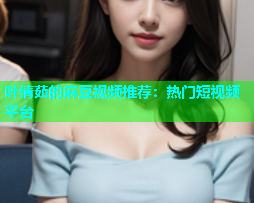 叶倩茹的麻豆视频推荐：热门短视频平台