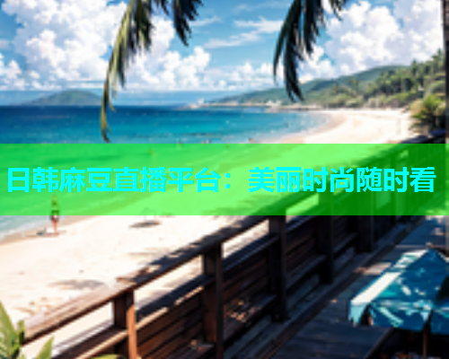 日韩麻豆直播平台：美丽时尚随时看