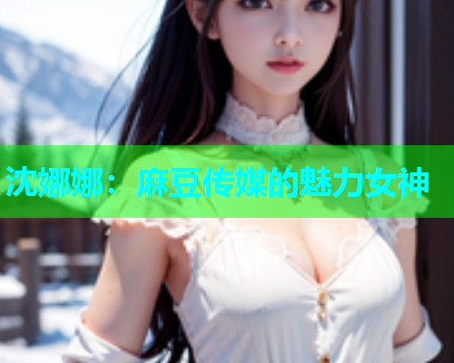 沈娜娜：麻豆传媒的魅力女神