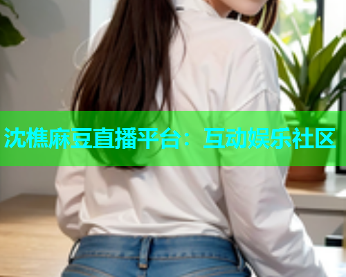沈樵麻豆直播平台：互动娱乐社区