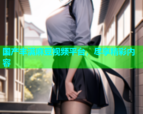国产丰满麻豆视频平台，尽享精彩内容