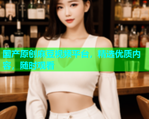 国产原创麻豆视频平台，精选优质内容，随时观看