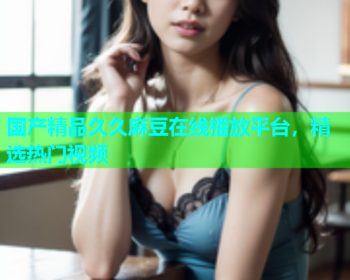 国产精品久久麻豆在线播放平台，精选热门视频
