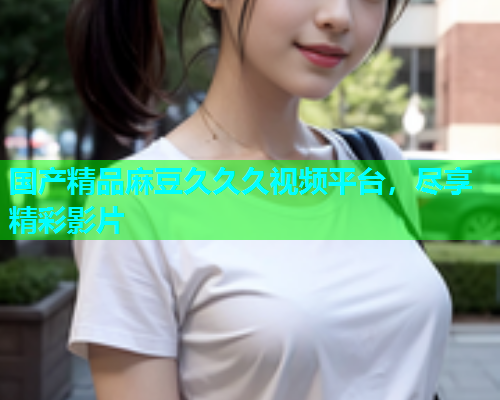 国产精品麻豆久久久视频平台，尽享精彩影片