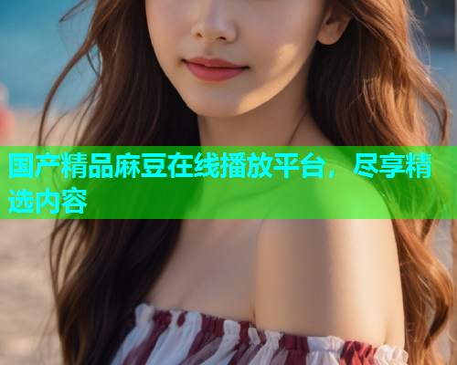 国产精品麻豆在线播放平台，尽享精选内容