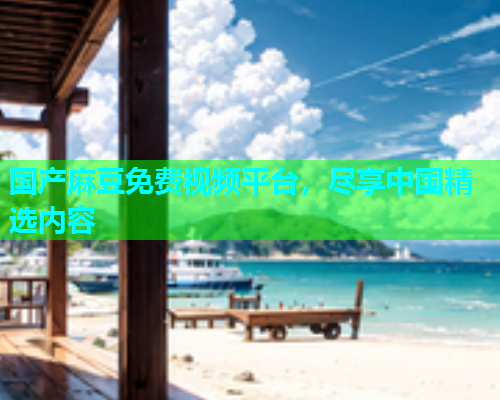 国产麻豆免费视频平台，尽享中国精选内容