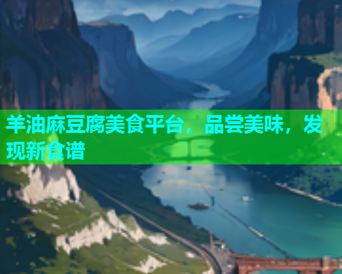 羊油麻豆腐美食平台，品尝美味，发现新食谱