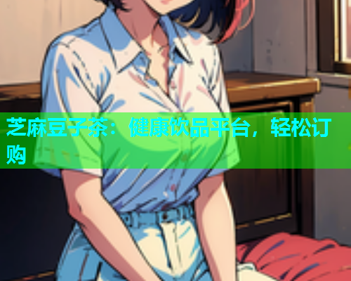 芝麻豆子茶：健康饮品平台，轻松订购