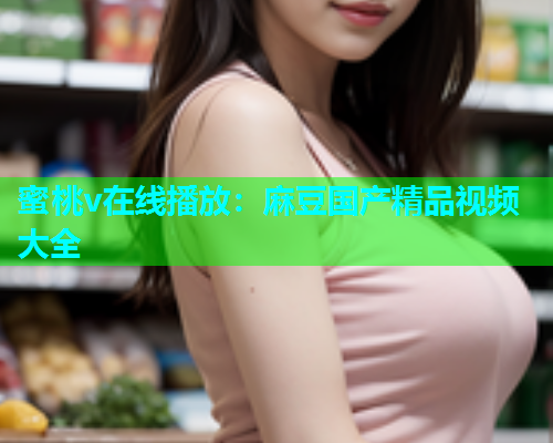 蜜桃v在线播放：麻豆国产精品视频大全