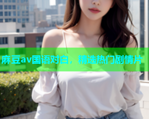 麻豆av国语对白，精选热门剧情片
