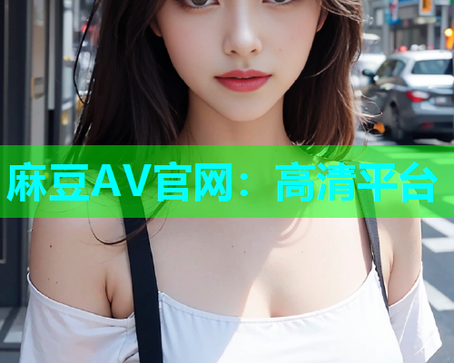 麻豆AV官网：高清平台