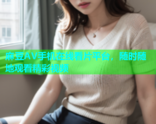 麻豆AV手机在线看片平台，随时随地观看精彩视频