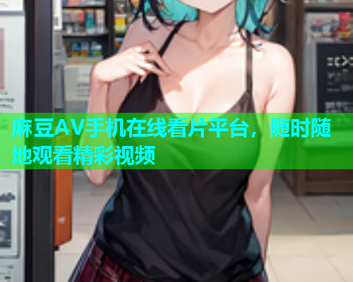 麻豆AV手机在线看片平台，随时随地观看精彩视频