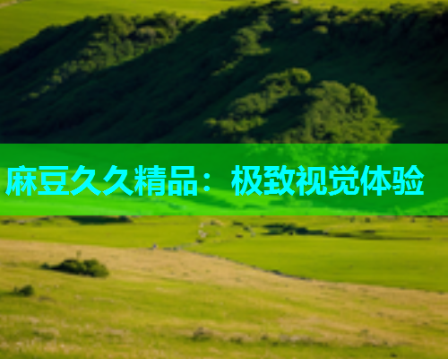 麻豆久久精品：极致视觉体验