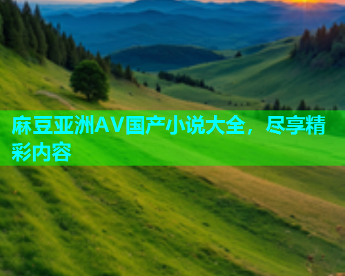 麻豆亚洲AV国产小说大全，尽享精彩内容