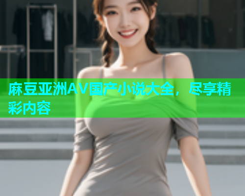麻豆亚洲AV国产小说大全，尽享精彩内容